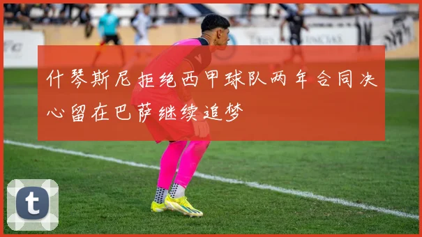 什琴斯尼拒绝西甲球队两年合同决心留在巴萨继续追梦