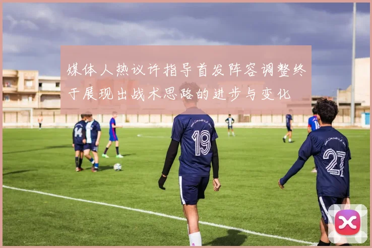 媒体人热议许指导首发阵容调整终于展现出战术思路的进步与变化