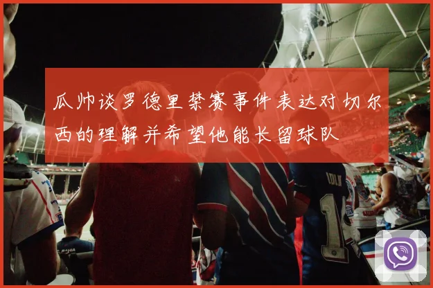 瓜帅谈罗德里禁赛事件表达对切尔西的理解并希望他能长留球队