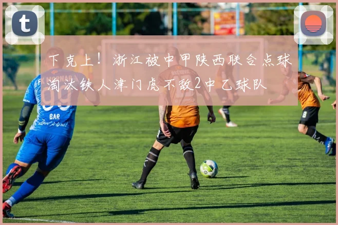 下克上！浙江被中甲陕西联合点球淘汰铁人津门虎不敌2中乙球队