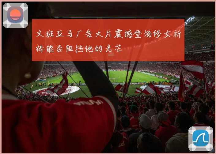 文班亚马广告大片震撼登场修女祈祷能否阻挡他的光芒