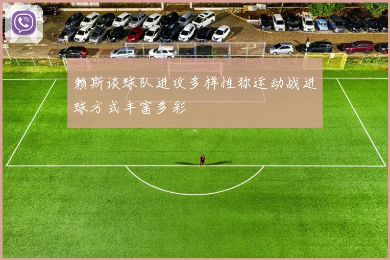 赖斯谈球队进攻多样性称运动战进球方式丰富多彩