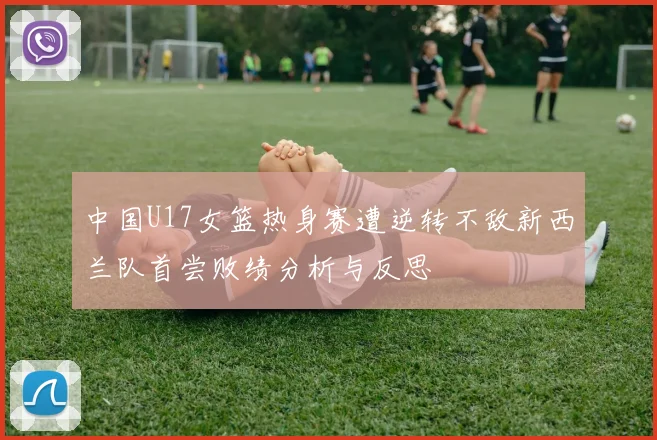 中国U17女篮热身赛遭逆转不敌新西兰队首尝败绩分析与反思