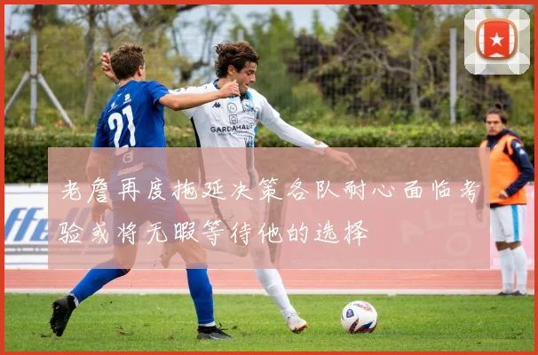 老詹再度拖延决策各队耐心面临考验或将无暇等待他的选择