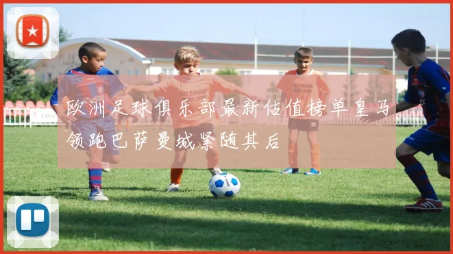 欧洲足球俱乐部最新估值榜单皇马领跑巴萨曼城紧随其后