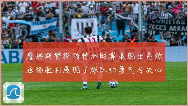 詹姆斯赞斯玛特加时赛表现出色称这场胜利展现了球队的勇气与决心