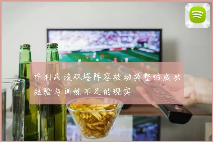 许利民谈双塔阵容被动调整的成功经验与训练不足的现实