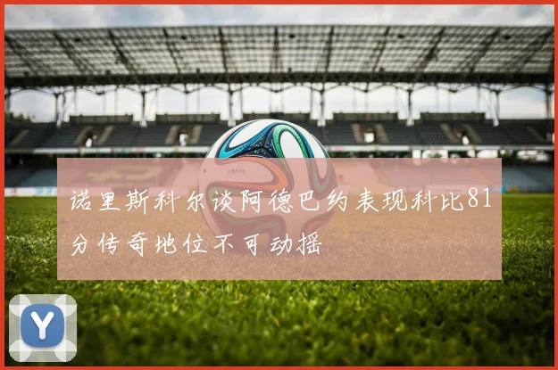 诺里斯科尔谈阿德巴约表现科比81分传奇地位不可动摇