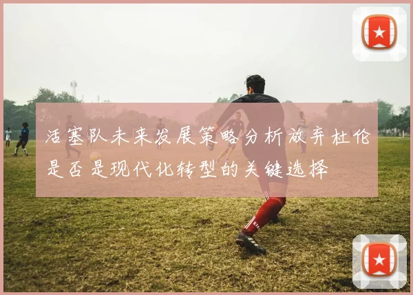 活塞队未来发展策略分析放弃杜伦是否是现代化转型的关键选择