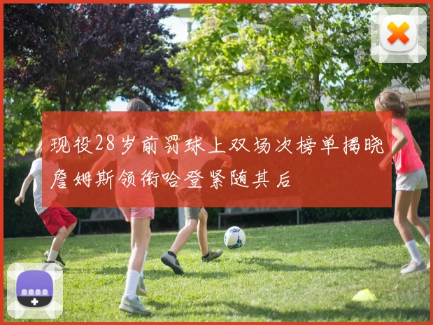 现役28岁前罚球上双场次榜单揭晓詹姆斯领衔哈登紧随其后