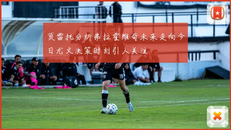 莫雷托分析弗拉霍维奇未来走向今日尤文决策时刻引人关注