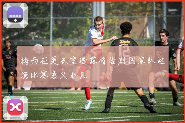 梅西在更衣室透露将告别国家队这场比赛意义非凡